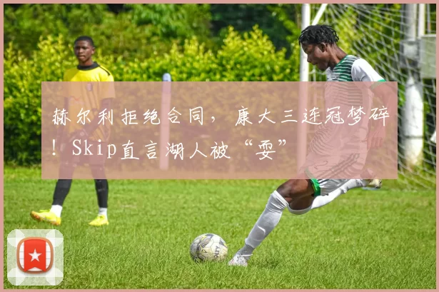 赫尔利拒绝合同，康大三连冠梦碎！Skip直言湖人被“耍”