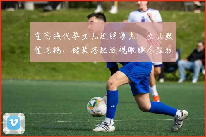 霍思燕代孕女儿近照曝光：女儿颜值惊艳，裙装搭配近视眼镜尽显独特魅力