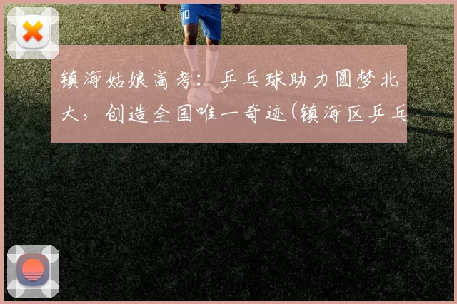 镇海姑娘高考：乒乓球助力圆梦北大，创造全国唯一奇迹(镇海区乒乓球训练基地)