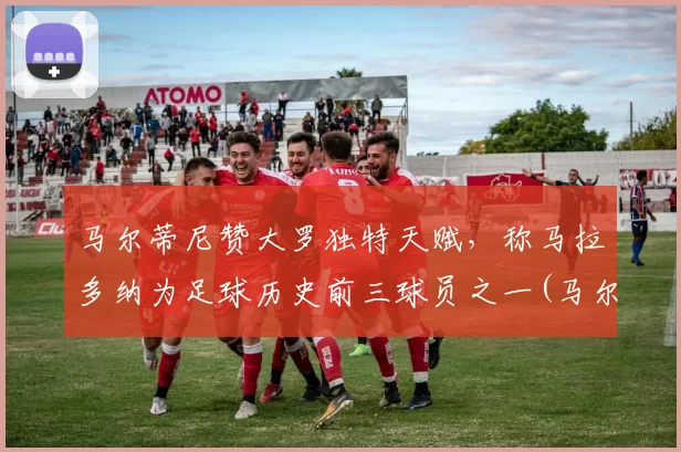 马尔蒂尼赞大罗独特天赋，称马拉多纳为足球历史前三球员之一(马尔蒂尼评价马拉多纳)